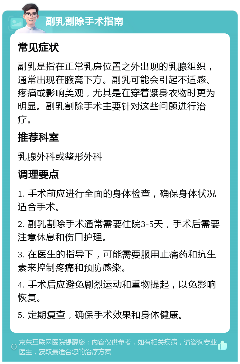 副乳割除手术指南 常见症状 副乳是指在正常乳房位置之外出现的乳腺组织，通常出现在腋窝下方。副乳可能会引起不适感、疼痛或影响美观，尤其是在穿着紧身衣物时更为明显。副乳割除手术主要针对这些问题进行治疗。 推荐科室 乳腺外科或整形外科 调理要点 1. 手术前应进行全面的身体检查，确保身体状况适合手术。 2. 副乳割除手术通常需要住院3-5天，手术后需要注意休息和伤口护理。 3. 在医生的指导下，可能需要服用止痛药和抗生素来控制疼痛和预防感染。 4. 手术后应避免剧烈运动和重物提起，以免影响恢复。 5. 定期复查，确保手术效果和身体健康。