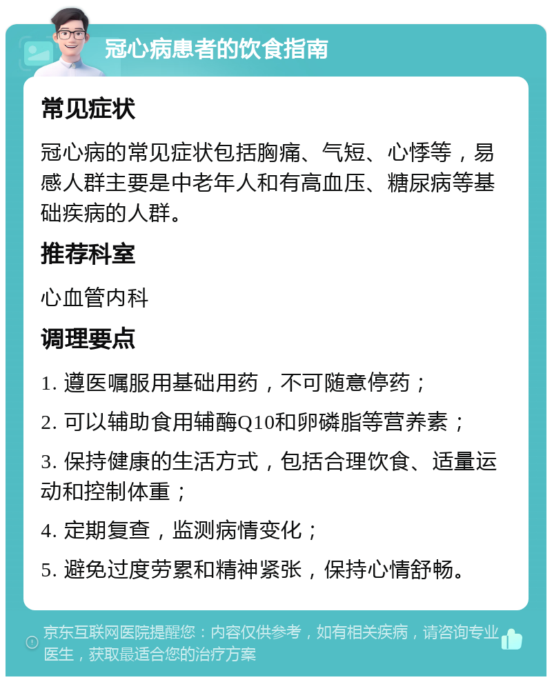 冠心病患者的饮食指南 常见症状 冠心病的常见症状包括胸痛、气短、心悸等，易感人群主要是中老年人和有高血压、糖尿病等基础疾病的人群。 推荐科室 心血管内科 调理要点 1. 遵医嘱服用基础用药，不可随意停药； 2. 可以辅助食用辅酶Q10和卵磷脂等营养素； 3. 保持健康的生活方式，包括合理饮食、适量运动和控制体重； 4. 定期复查，监测病情变化； 5. 避免过度劳累和精神紧张，保持心情舒畅。