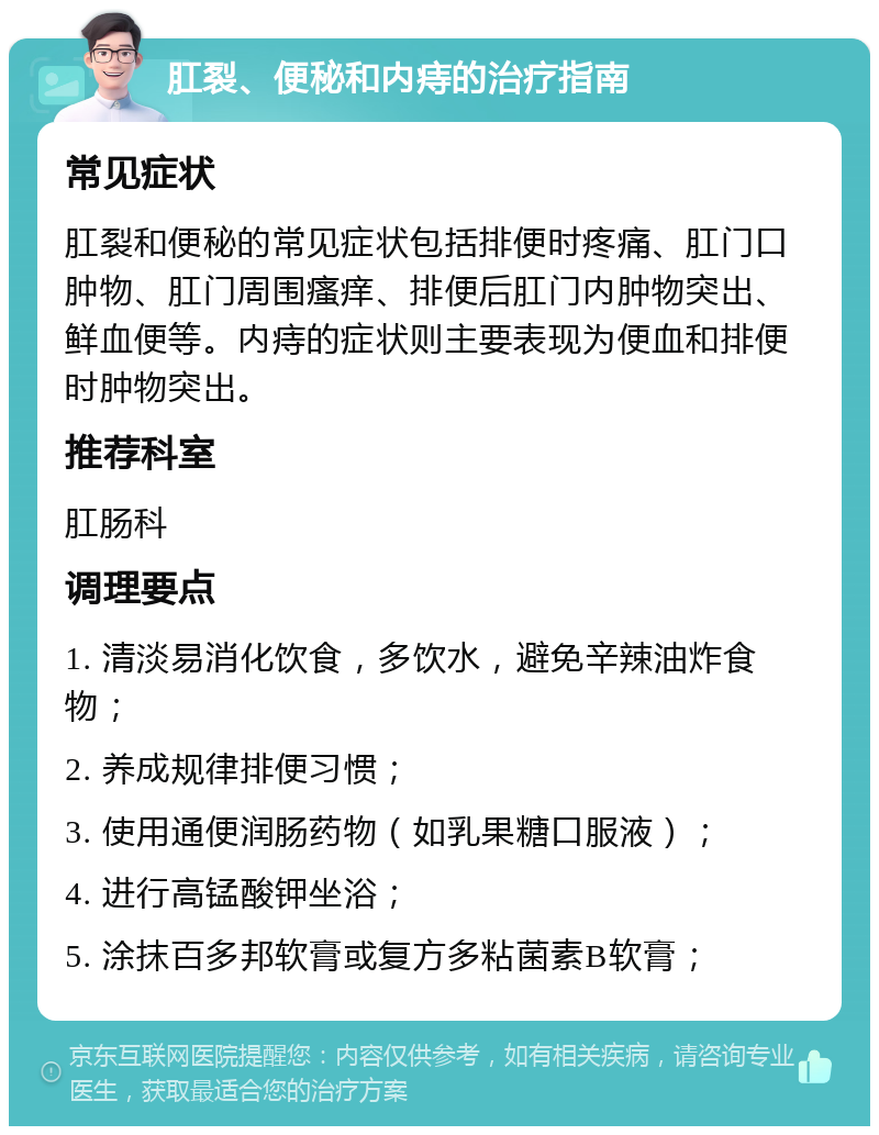 肛裂、便秘和内痔的治疗指南 常见症状 肛裂和便秘的常见症状包括排便时疼痛、肛门口肿物、肛门周围瘙痒、排便后肛门内肿物突出、鲜血便等。内痔的症状则主要表现为便血和排便时肿物突出。 推荐科室 肛肠科 调理要点 1. 清淡易消化饮食，多饮水，避免辛辣油炸食物； 2. 养成规律排便习惯； 3. 使用通便润肠药物（如乳果糖口服液）； 4. 进行高锰酸钾坐浴； 5. 涂抹百多邦软膏或复方多粘菌素B软膏；