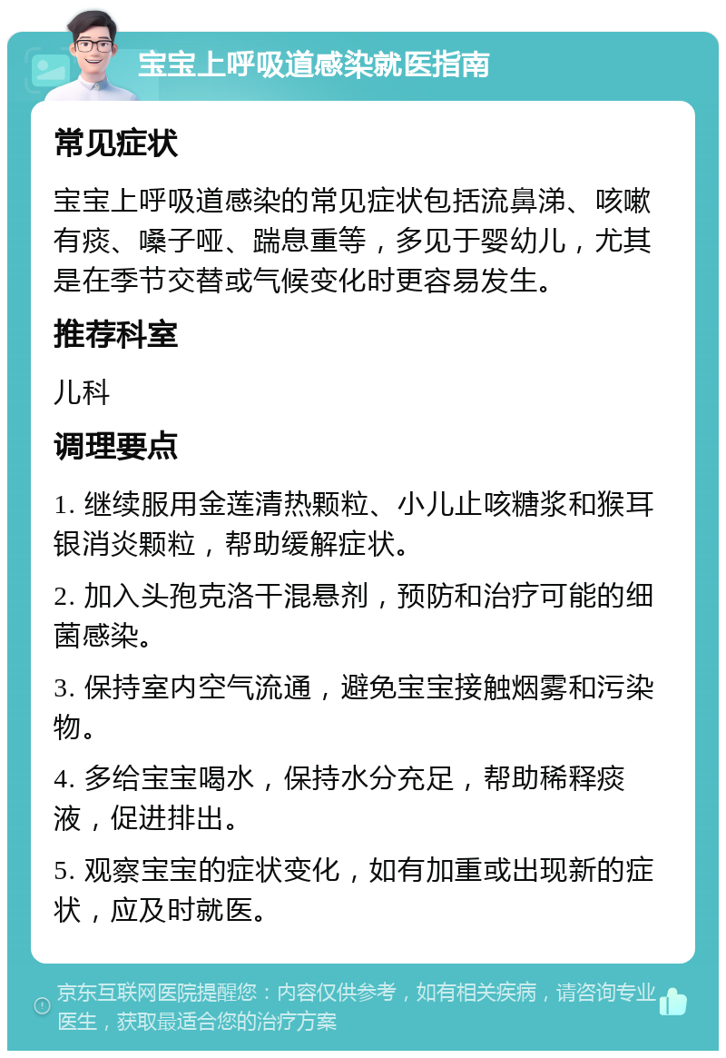 宝宝上呼吸道感染就医指南 常见症状 宝宝上呼吸道感染的常见症状包括流鼻涕、咳嗽有痰、嗓子哑、踹息重等，多见于婴幼儿，尤其是在季节交替或气候变化时更容易发生。 推荐科室 儿科 调理要点 1. 继续服用金莲清热颗粒、小儿止咳糖浆和猴耳银消炎颗粒，帮助缓解症状。 2. 加入头孢克洛干混悬剂，预防和治疗可能的细菌感染。 3. 保持室内空气流通，避免宝宝接触烟雾和污染物。 4. 多给宝宝喝水，保持水分充足，帮助稀释痰液，促进排出。 5. 观察宝宝的症状变化，如有加重或出现新的症状，应及时就医。