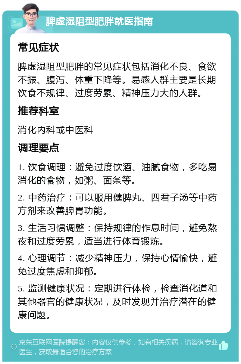 脾虚湿阻型肥胖就医指南 常见症状 脾虚湿阻型肥胖的常见症状包括消化不良、食欲不振、腹泻、体重下降等。易感人群主要是长期饮食不规律、过度劳累、精神压力大的人群。 推荐科室 消化内科或中医科 调理要点 1. 饮食调理：避免过度饮酒、油腻食物，多吃易消化的食物，如粥、面条等。 2. 中药治疗：可以服用健脾丸、四君子汤等中药方剂来改善脾胃功能。 3. 生活习惯调整：保持规律的作息时间，避免熬夜和过度劳累，适当进行体育锻炼。 4. 心理调节：减少精神压力，保持心情愉快，避免过度焦虑和抑郁。 5. 监测健康状况：定期进行体检，检查消化道和其他器官的健康状况，及时发现并治疗潜在的健康问题。