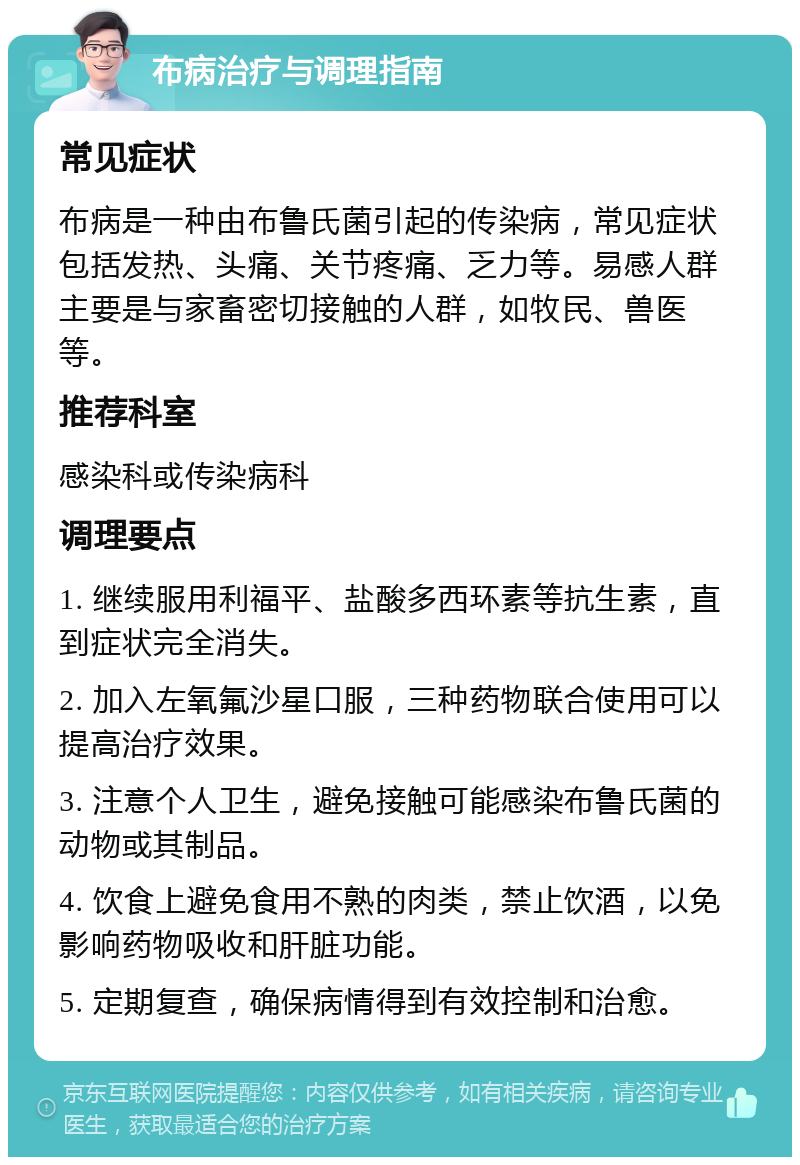 布病治疗与调理指南 常见症状 布病是一种由布鲁氏菌引起的传染病，常见症状包括发热、头痛、关节疼痛、乏力等。易感人群主要是与家畜密切接触的人群，如牧民、兽医等。 推荐科室 感染科或传染病科 调理要点 1. 继续服用利福平、盐酸多西环素等抗生素，直到症状完全消失。 2. 加入左氧氟沙星口服，三种药物联合使用可以提高治疗效果。 3. 注意个人卫生，避免接触可能感染布鲁氏菌的动物或其制品。 4. 饮食上避免食用不熟的肉类，禁止饮酒，以免影响药物吸收和肝脏功能。 5. 定期复查，确保病情得到有效控制和治愈。