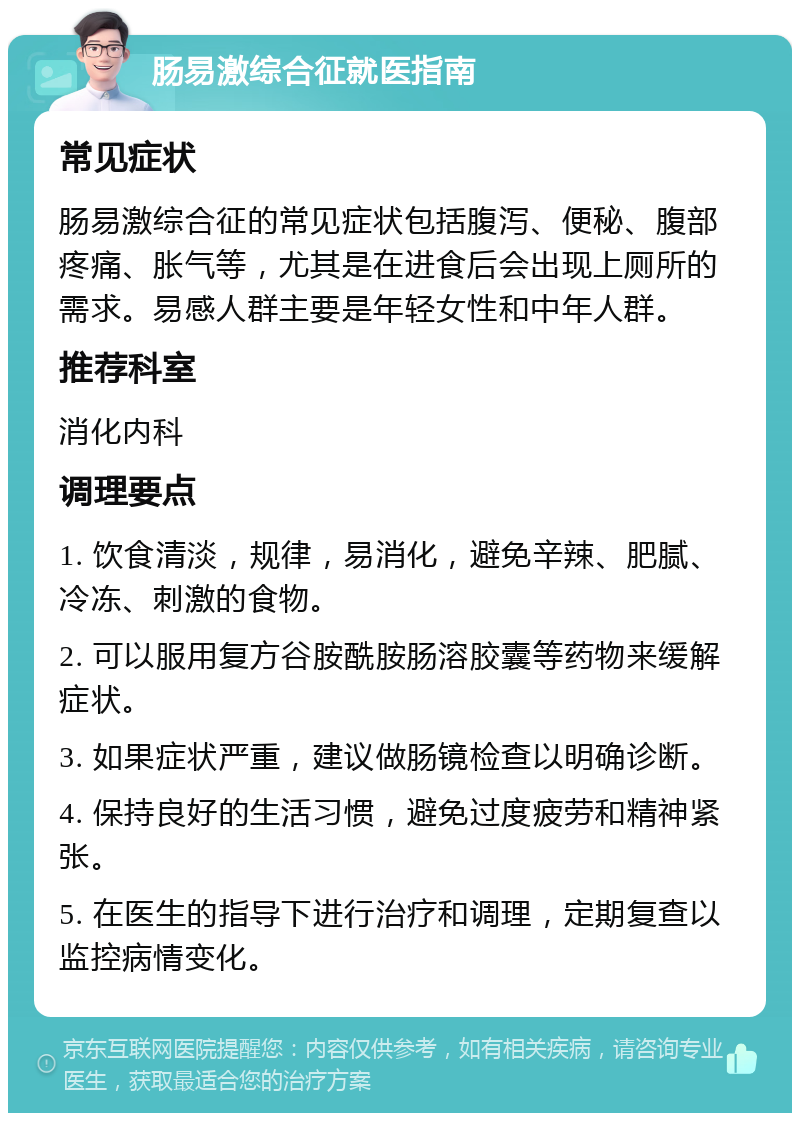 肠易激综合征就医指南 常见症状 肠易激综合征的常见症状包括腹泻、便秘、腹部疼痛、胀气等，尤其是在进食后会出现上厕所的需求。易感人群主要是年轻女性和中年人群。 推荐科室 消化内科 调理要点 1. 饮食清淡，规律，易消化，避免辛辣、肥腻、冷冻、刺激的食物。 2. 可以服用复方谷胺酰胺肠溶胶囊等药物来缓解症状。 3. 如果症状严重，建议做肠镜检查以明确诊断。 4. 保持良好的生活习惯，避免过度疲劳和精神紧张。 5. 在医生的指导下进行治疗和调理，定期复查以监控病情变化。