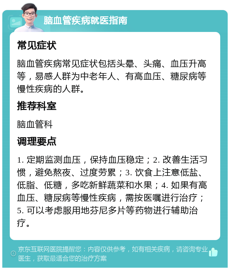 脑血管疾病就医指南 常见症状 脑血管疾病常见症状包括头晕、头痛、血压升高等，易感人群为中老年人、有高血压、糖尿病等慢性疾病的人群。 推荐科室 脑血管科 调理要点 1. 定期监测血压，保持血压稳定；2. 改善生活习惯，避免熬夜、过度劳累；3. 饮食上注意低盐、低脂、低糖，多吃新鲜蔬菜和水果；4. 如果有高血压、糖尿病等慢性疾病，需按医嘱进行治疗；5. 可以考虑服用地芬尼多片等药物进行辅助治疗。