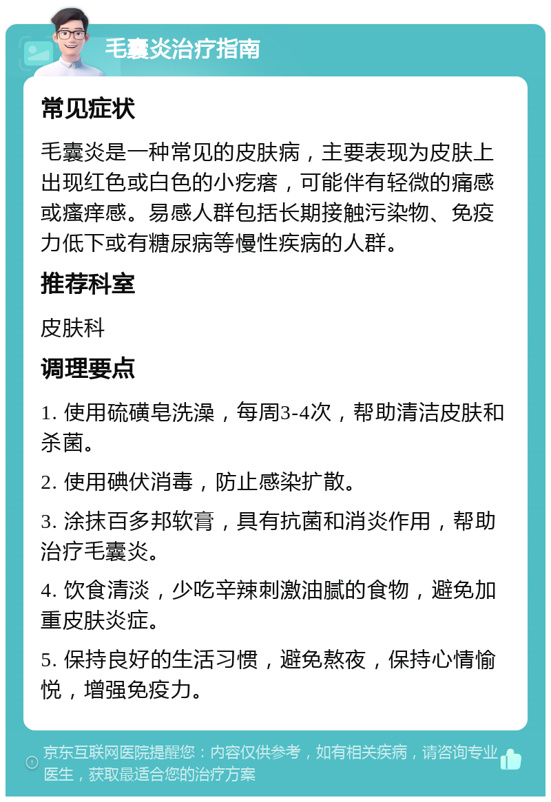 毛囊炎治疗指南 常见症状 毛囊炎是一种常见的皮肤病，主要表现为皮肤上出现红色或白色的小疙瘩，可能伴有轻微的痛感或瘙痒感。易感人群包括长期接触污染物、免疫力低下或有糖尿病等慢性疾病的人群。 推荐科室 皮肤科 调理要点 1. 使用硫磺皂洗澡，每周3-4次，帮助清洁皮肤和杀菌。 2. 使用碘伏消毒，防止感染扩散。 3. 涂抹百多邦软膏，具有抗菌和消炎作用，帮助治疗毛囊炎。 4. 饮食清淡，少吃辛辣刺激油腻的食物，避免加重皮肤炎症。 5. 保持良好的生活习惯，避免熬夜，保持心情愉悦，增强免疫力。