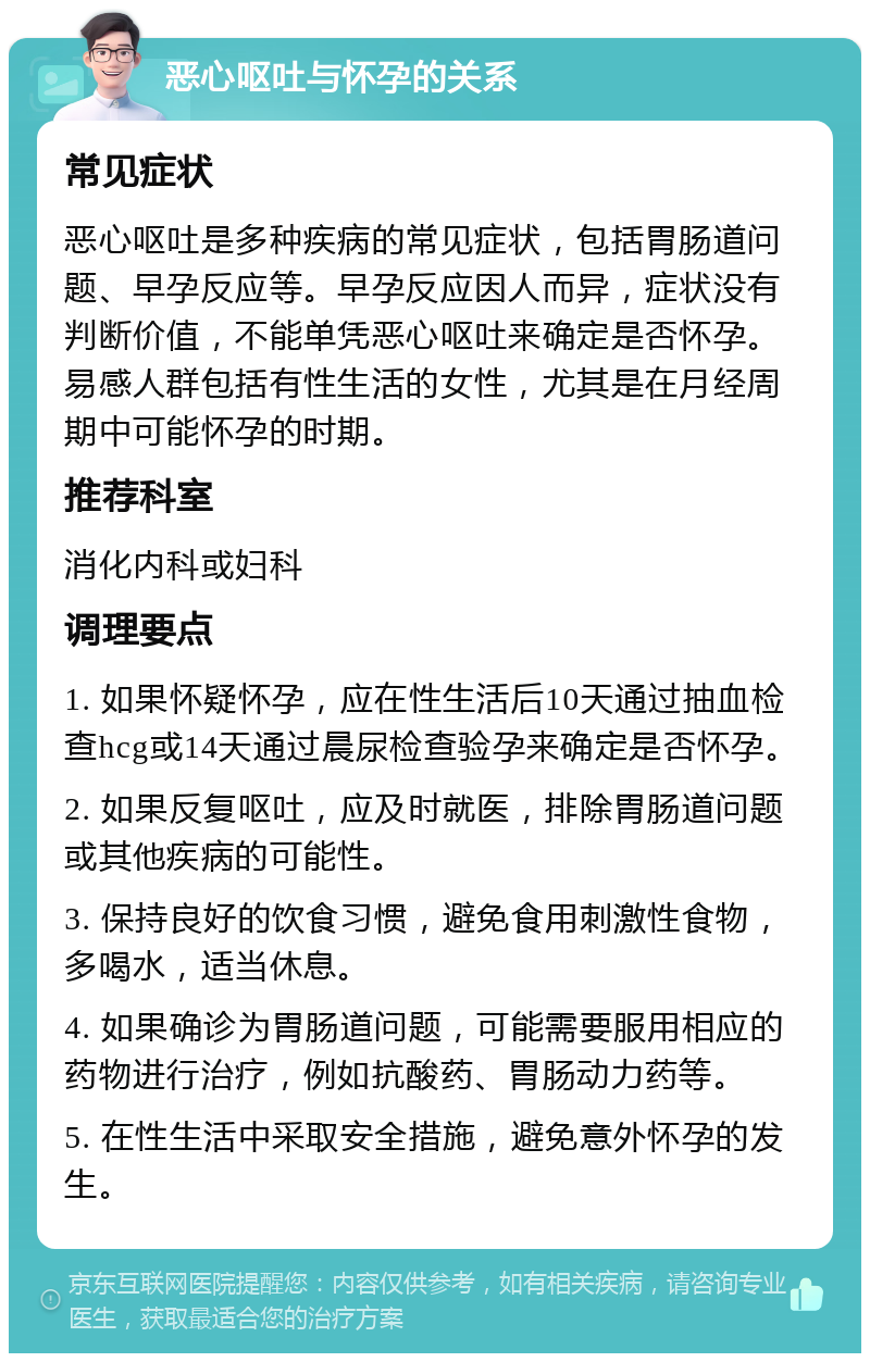 恶心呕吐与怀孕的关系 常见症状 恶心呕吐是多种疾病的常见症状，包括胃肠道问题、早孕反应等。早孕反应因人而异，症状没有判断价值，不能单凭恶心呕吐来确定是否怀孕。易感人群包括有性生活的女性，尤其是在月经周期中可能怀孕的时期。 推荐科室 消化内科或妇科 调理要点 1. 如果怀疑怀孕，应在性生活后10天通过抽血检查hcg或14天通过晨尿检查验孕来确定是否怀孕。 2. 如果反复呕吐，应及时就医，排除胃肠道问题或其他疾病的可能性。 3. 保持良好的饮食习惯，避免食用刺激性食物，多喝水，适当休息。 4. 如果确诊为胃肠道问题，可能需要服用相应的药物进行治疗，例如抗酸药、胃肠动力药等。 5. 在性生活中采取安全措施，避免意外怀孕的发生。