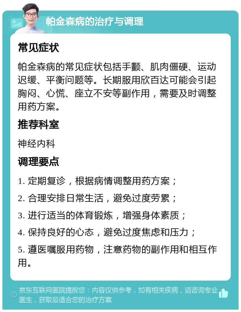 帕金森病的治疗与调理 常见症状 帕金森病的常见症状包括手颤、肌肉僵硬、运动迟缓、平衡问题等。长期服用欣百达可能会引起胸闷、心慌、座立不安等副作用，需要及时调整用药方案。 推荐科室 神经内科 调理要点 1. 定期复诊，根据病情调整用药方案； 2. 合理安排日常生活，避免过度劳累； 3. 进行适当的体育锻炼，增强身体素质； 4. 保持良好的心态，避免过度焦虑和压力； 5. 遵医嘱服用药物，注意药物的副作用和相互作用。