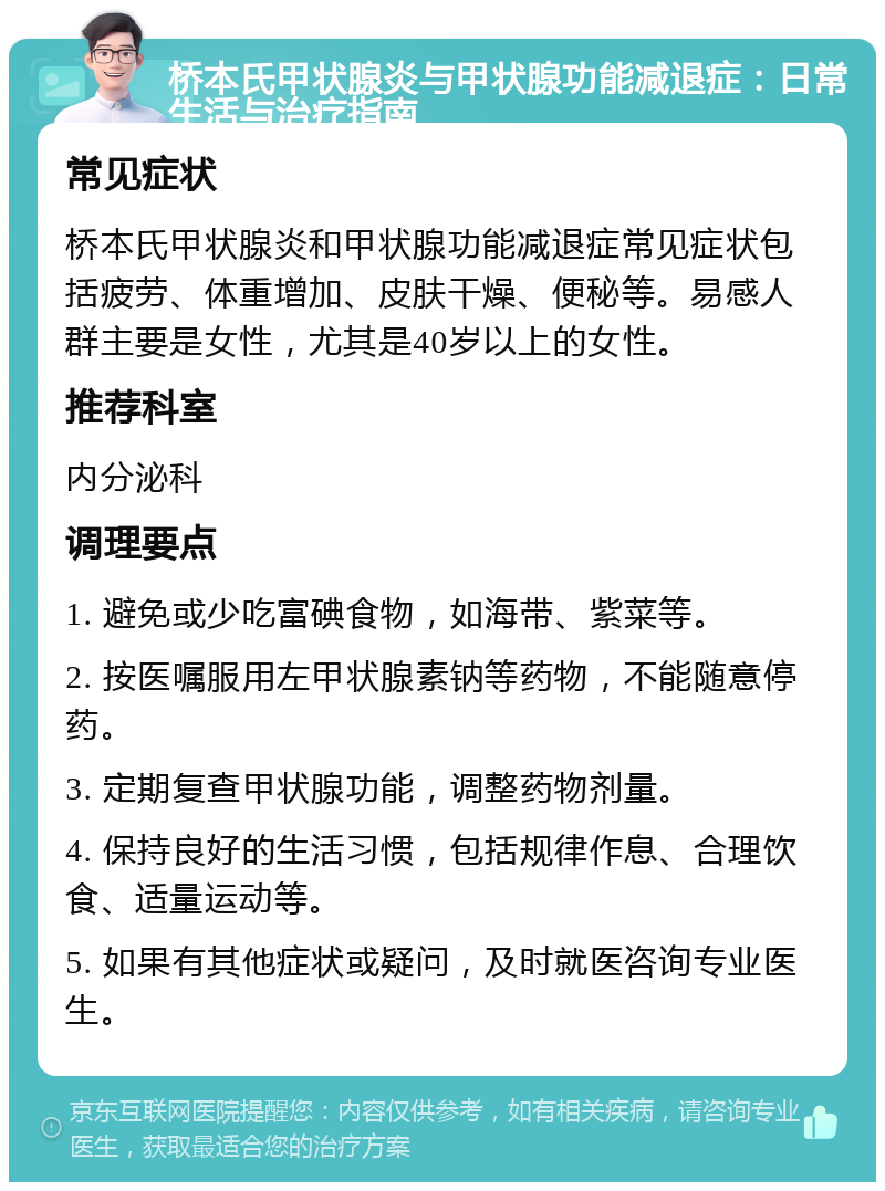 桥本氏甲状腺炎与甲状腺功能减退症：日常生活与治疗指南 常见症状 桥本氏甲状腺炎和甲状腺功能减退症常见症状包括疲劳、体重增加、皮肤干燥、便秘等。易感人群主要是女性，尤其是40岁以上的女性。 推荐科室 内分泌科 调理要点 1. 避免或少吃富碘食物，如海带、紫菜等。 2. 按医嘱服用左甲状腺素钠等药物，不能随意停药。 3. 定期复查甲状腺功能，调整药物剂量。 4. 保持良好的生活习惯，包括规律作息、合理饮食、适量运动等。 5. 如果有其他症状或疑问，及时就医咨询专业医生。