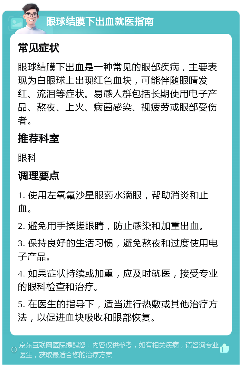 眼球结膜下出血就医指南 常见症状 眼球结膜下出血是一种常见的眼部疾病，主要表现为白眼球上出现红色血块，可能伴随眼睛发红、流泪等症状。易感人群包括长期使用电子产品、熬夜、上火、病菌感染、视疲劳或眼部受伤者。 推荐科室 眼科 调理要点 1. 使用左氧氟沙星眼药水滴眼，帮助消炎和止血。 2. 避免用手揉搓眼睛，防止感染和加重出血。 3. 保持良好的生活习惯，避免熬夜和过度使用电子产品。 4. 如果症状持续或加重，应及时就医，接受专业的眼科检查和治疗。 5. 在医生的指导下，适当进行热敷或其他治疗方法，以促进血块吸收和眼部恢复。