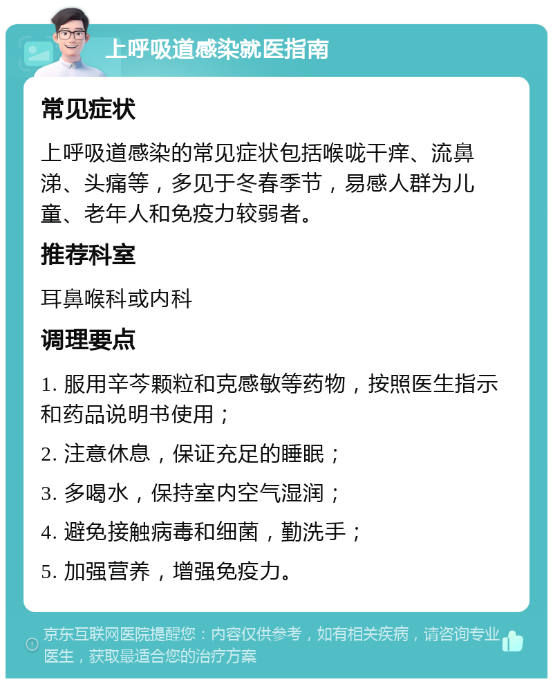 上呼吸道感染就医指南 常见症状 上呼吸道感染的常见症状包括喉咙干痒、流鼻涕、头痛等，多见于冬春季节，易感人群为儿童、老年人和免疫力较弱者。 推荐科室 耳鼻喉科或内科 调理要点 1. 服用辛芩颗粒和克感敏等药物，按照医生指示和药品说明书使用； 2. 注意休息，保证充足的睡眠； 3. 多喝水，保持室内空气湿润； 4. 避免接触病毒和细菌，勤洗手； 5. 加强营养，增强免疫力。