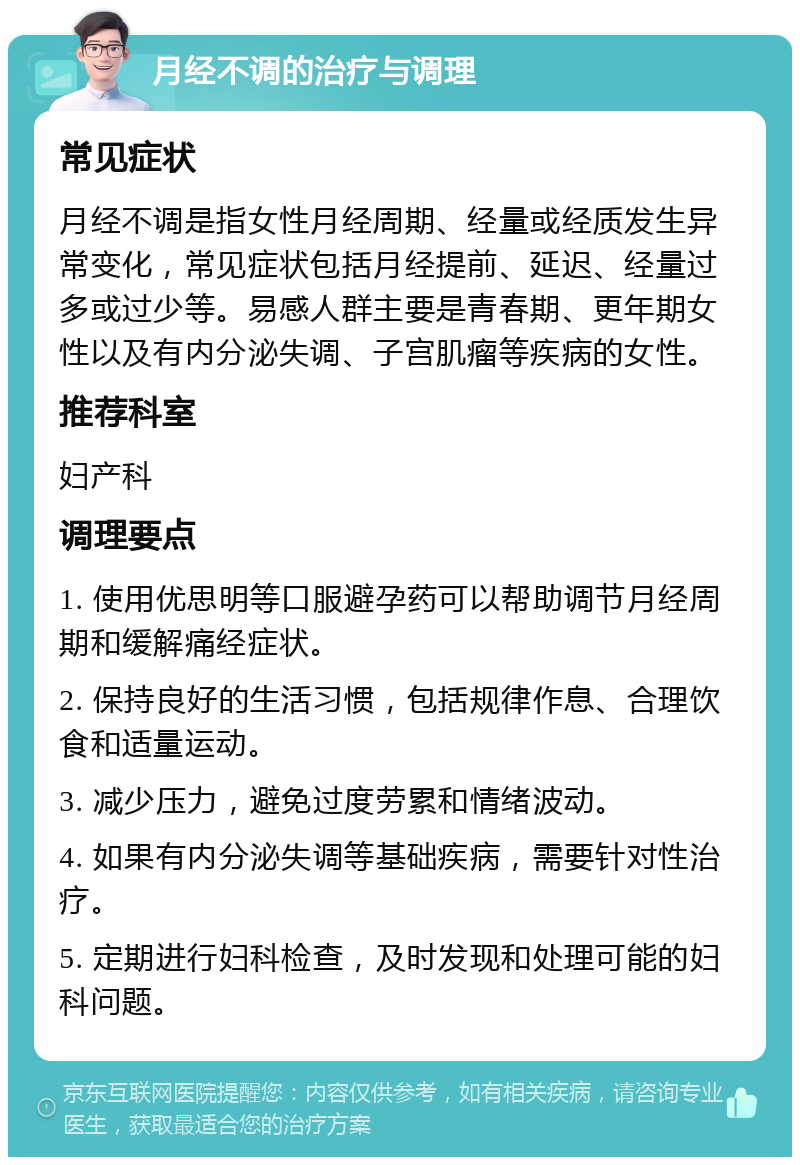 月经不调的治疗与调理 常见症状 月经不调是指女性月经周期、经量或经质发生异常变化，常见症状包括月经提前、延迟、经量过多或过少等。易感人群主要是青春期、更年期女性以及有内分泌失调、子宫肌瘤等疾病的女性。 推荐科室 妇产科 调理要点 1. 使用优思明等口服避孕药可以帮助调节月经周期和缓解痛经症状。 2. 保持良好的生活习惯，包括规律作息、合理饮食和适量运动。 3. 减少压力，避免过度劳累和情绪波动。 4. 如果有内分泌失调等基础疾病，需要针对性治疗。 5. 定期进行妇科检查，及时发现和处理可能的妇科问题。