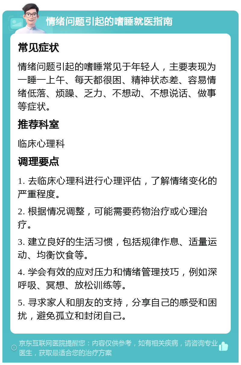 情绪问题引起的嗜睡就医指南 常见症状 情绪问题引起的嗜睡常见于年轻人，主要表现为一睡一上午、每天都很困、精神状态差、容易情绪低落、烦躁、乏力、不想动、不想说话、做事等症状。 推荐科室 临床心理科 调理要点 1. 去临床心理科进行心理评估，了解情绪变化的严重程度。 2. 根据情况调整，可能需要药物治疗或心理治疗。 3. 建立良好的生活习惯，包括规律作息、适量运动、均衡饮食等。 4. 学会有效的应对压力和情绪管理技巧，例如深呼吸、冥想、放松训练等。 5. 寻求家人和朋友的支持，分享自己的感受和困扰，避免孤立和封闭自己。