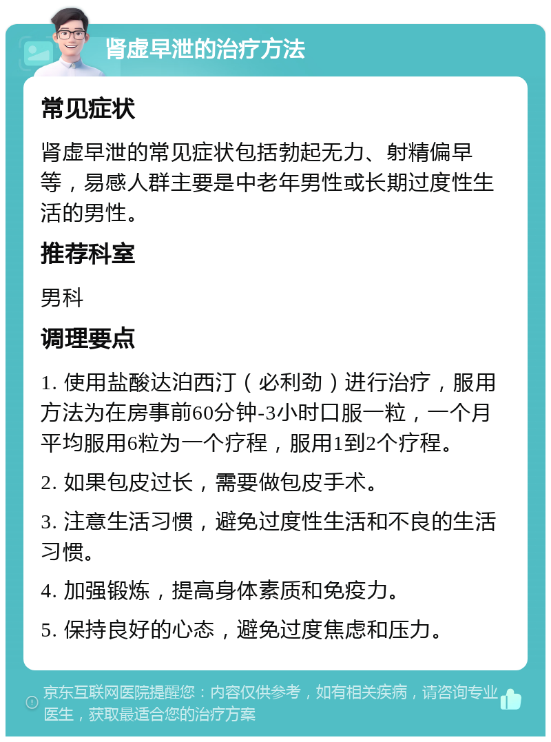 肾虚早泄的治疗方法 常见症状 肾虚早泄的常见症状包括勃起无力、射精偏早等，易感人群主要是中老年男性或长期过度性生活的男性。 推荐科室 男科 调理要点 1. 使用盐酸达泊西汀（必利劲）进行治疗，服用方法为在房事前60分钟-3小时口服一粒，一个月平均服用6粒为一个疗程，服用1到2个疗程。 2. 如果包皮过长，需要做包皮手术。 3. 注意生活习惯，避免过度性生活和不良的生活习惯。 4. 加强锻炼，提高身体素质和免疫力。 5. 保持良好的心态，避免过度焦虑和压力。