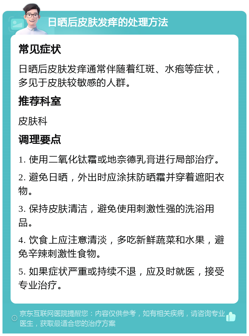 日晒后皮肤发痒的处理方法 常见症状 日晒后皮肤发痒通常伴随着红斑、水疱等症状，多见于皮肤较敏感的人群。 推荐科室 皮肤科 调理要点 1. 使用二氧化钛霜或地奈德乳膏进行局部治疗。 2. 避免日晒，外出时应涂抹防晒霜并穿着遮阳衣物。 3. 保持皮肤清洁，避免使用刺激性强的洗浴用品。 4. 饮食上应注意清淡，多吃新鲜蔬菜和水果，避免辛辣刺激性食物。 5. 如果症状严重或持续不退，应及时就医，接受专业治疗。