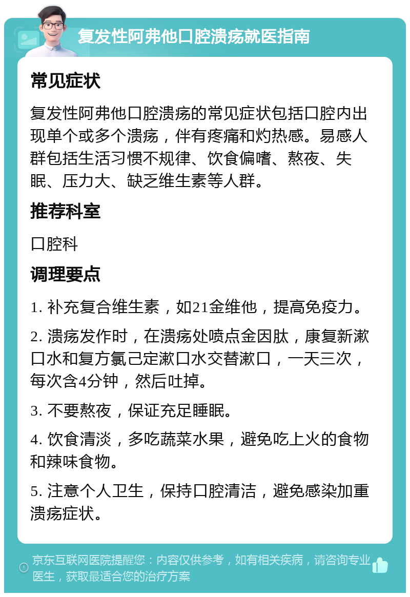 复发性阿弗他口腔溃疡就医指南 常见症状 复发性阿弗他口腔溃疡的常见症状包括口腔内出现单个或多个溃疡，伴有疼痛和灼热感。易感人群包括生活习惯不规律、饮食偏嗜、熬夜、失眠、压力大、缺乏维生素等人群。 推荐科室 口腔科 调理要点 1. 补充复合维生素，如21金维他，提高免疫力。 2. 溃疡发作时，在溃疡处喷点金因肽，康复新漱口水和复方氯己定漱口水交替漱口，一天三次，每次含4分钟，然后吐掉。 3. 不要熬夜，保证充足睡眠。 4. 饮食清淡，多吃蔬菜水果，避免吃上火的食物和辣味食物。 5. 注意个人卫生，保持口腔清洁，避免感染加重溃疡症状。