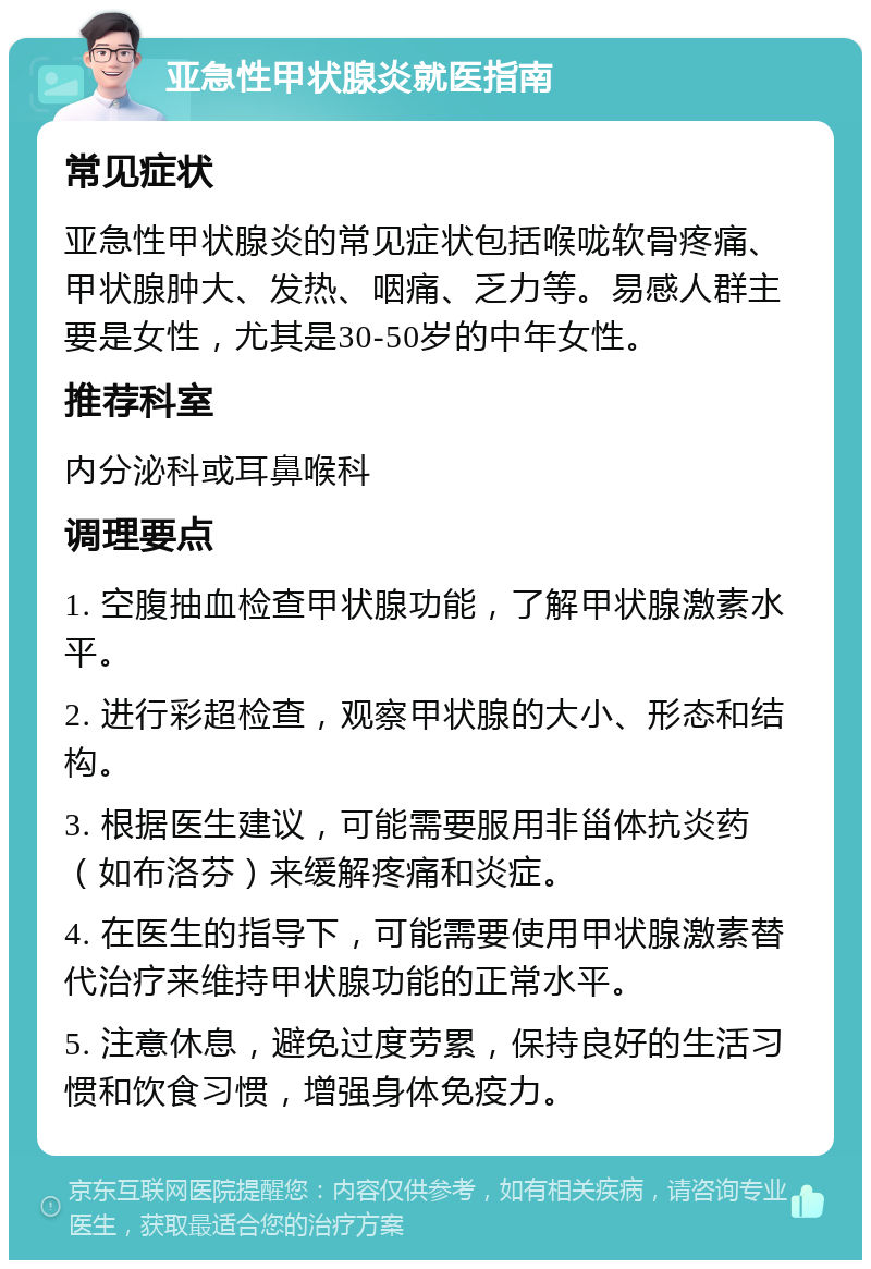 亚急性甲状腺炎就医指南 常见症状 亚急性甲状腺炎的常见症状包括喉咙软骨疼痛、甲状腺肿大、发热、咽痛、乏力等。易感人群主要是女性，尤其是30-50岁的中年女性。 推荐科室 内分泌科或耳鼻喉科 调理要点 1. 空腹抽血检查甲状腺功能，了解甲状腺激素水平。 2. 进行彩超检查，观察甲状腺的大小、形态和结构。 3. 根据医生建议，可能需要服用非甾体抗炎药（如布洛芬）来缓解疼痛和炎症。 4. 在医生的指导下，可能需要使用甲状腺激素替代治疗来维持甲状腺功能的正常水平。 5. 注意休息，避免过度劳累，保持良好的生活习惯和饮食习惯，增强身体免疫力。