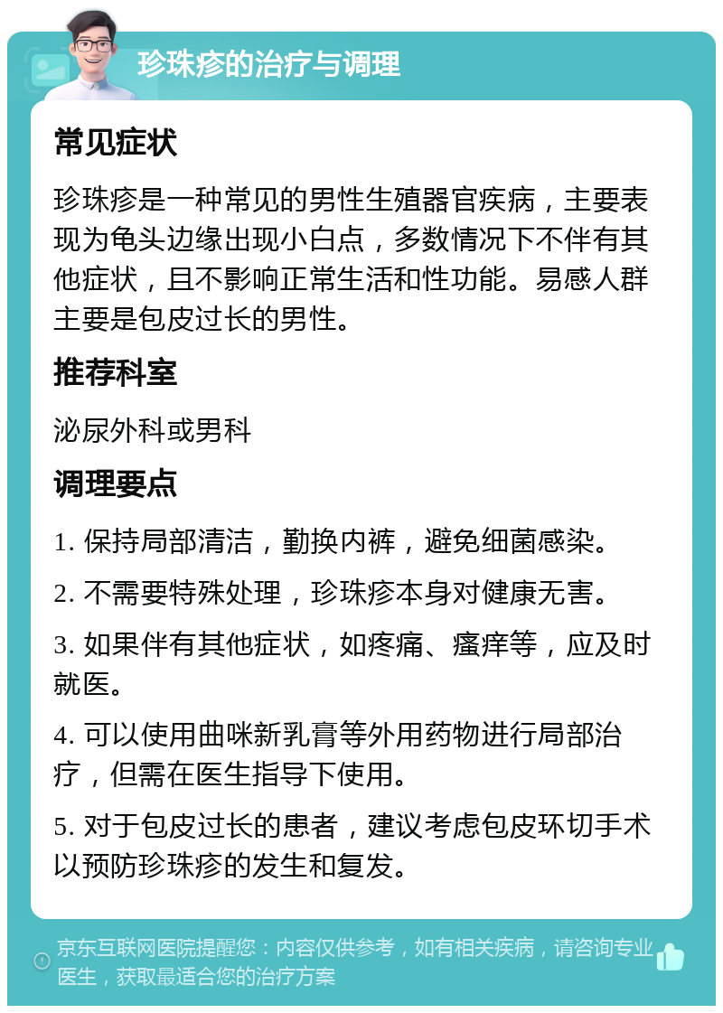 珍珠疹的治疗与调理 常见症状 珍珠疹是一种常见的男性生殖器官疾病，主要表现为龟头边缘出现小白点，多数情况下不伴有其他症状，且不影响正常生活和性功能。易感人群主要是包皮过长的男性。 推荐科室 泌尿外科或男科 调理要点 1. 保持局部清洁，勤换内裤，避免细菌感染。 2. 不需要特殊处理，珍珠疹本身对健康无害。 3. 如果伴有其他症状，如疼痛、瘙痒等，应及时就医。 4. 可以使用曲咪新乳膏等外用药物进行局部治疗，但需在医生指导下使用。 5. 对于包皮过长的患者，建议考虑包皮环切手术以预防珍珠疹的发生和复发。