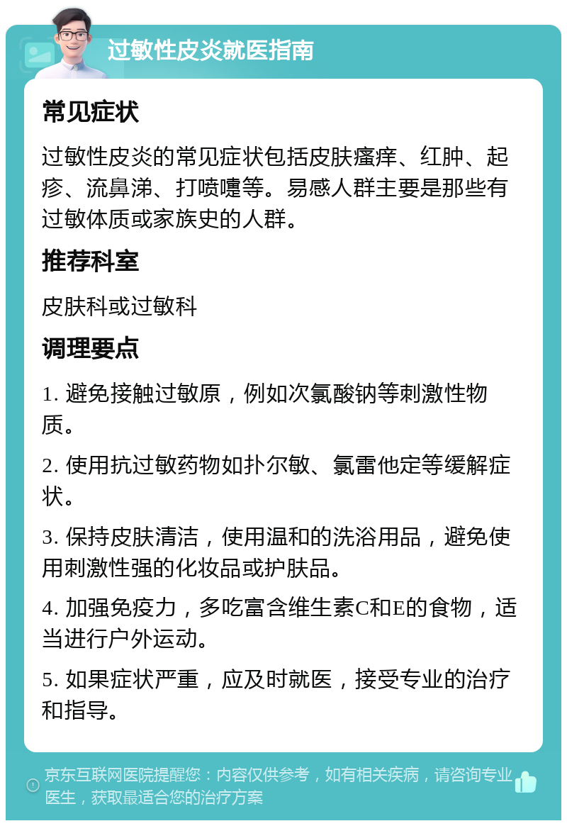 过敏性皮炎就医指南 常见症状 过敏性皮炎的常见症状包括皮肤瘙痒、红肿、起疹、流鼻涕、打喷嚏等。易感人群主要是那些有过敏体质或家族史的人群。 推荐科室 皮肤科或过敏科 调理要点 1. 避免接触过敏原，例如次氯酸钠等刺激性物质。 2. 使用抗过敏药物如扑尔敏、氯雷他定等缓解症状。 3. 保持皮肤清洁，使用温和的洗浴用品，避免使用刺激性强的化妆品或护肤品。 4. 加强免疫力，多吃富含维生素C和E的食物，适当进行户外运动。 5. 如果症状严重，应及时就医，接受专业的治疗和指导。