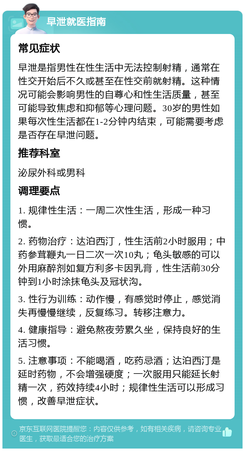 早泄就医指南 常见症状 早泄是指男性在性生活中无法控制射精，通常在性交开始后不久或甚至在性交前就射精。这种情况可能会影响男性的自尊心和性生活质量，甚至可能导致焦虑和抑郁等心理问题。30岁的男性如果每次性生活都在1-2分钟内结束，可能需要考虑是否存在早泄问题。 推荐科室 泌尿外科或男科 调理要点 1. 规律性生活：一周二次性生活，形成一种习惯。 2. 药物治疗：达泊西汀，性生活前2小时服用；中药参茸鞭丸一日二次一次10丸；龟头敏感的可以外用麻醉剂如复方利多卡因乳膏，性生活前30分钟到1小时涂抹龟头及冠状沟。 3. 性行为训练：动作慢，有感觉时停止，感觉消失再慢慢继续，反复练习。转移注意力。 4. 健康指导：避免熬夜劳累久坐，保持良好的生活习惯。 5. 注意事项：不能喝酒，吃药忌酒；达泊西汀是延时药物，不会增强硬度；一次服用只能延长射精一次，药效持续4小时；规律性生活可以形成习惯，改善早泄症状。