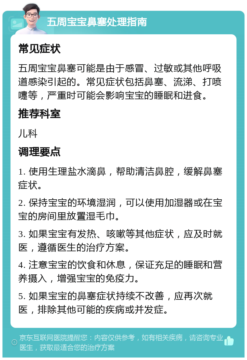 五周宝宝鼻塞处理指南 常见症状 五周宝宝鼻塞可能是由于感冒、过敏或其他呼吸道感染引起的。常见症状包括鼻塞、流涕、打喷嚏等，严重时可能会影响宝宝的睡眠和进食。 推荐科室 儿科 调理要点 1. 使用生理盐水滴鼻，帮助清洁鼻腔，缓解鼻塞症状。 2. 保持宝宝的环境湿润，可以使用加湿器或在宝宝的房间里放置湿毛巾。 3. 如果宝宝有发热、咳嗽等其他症状，应及时就医，遵循医生的治疗方案。 4. 注意宝宝的饮食和休息，保证充足的睡眠和营养摄入，增强宝宝的免疫力。 5. 如果宝宝的鼻塞症状持续不改善，应再次就医，排除其他可能的疾病或并发症。