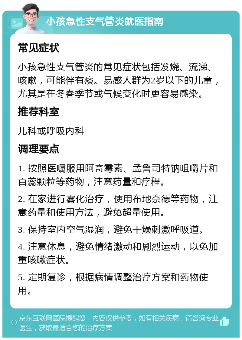 小孩急性支气管炎就医指南 常见症状 小孩急性支气管炎的常见症状包括发烧、流涕、咳嗽，可能伴有痰。易感人群为2岁以下的儿童，尤其是在冬春季节或气候变化时更容易感染。 推荐科室 儿科或呼吸内科 调理要点 1. 按照医嘱服用阿奇霉素、孟鲁司特钠咀嚼片和百蕊颗粒等药物，注意药量和疗程。 2. 在家进行雾化治疗，使用布地奈德等药物，注意药量和使用方法，避免超量使用。 3. 保持室内空气湿润，避免干燥刺激呼吸道。 4. 注意休息，避免情绪激动和剧烈运动，以免加重咳嗽症状。 5. 定期复诊，根据病情调整治疗方案和药物使用。