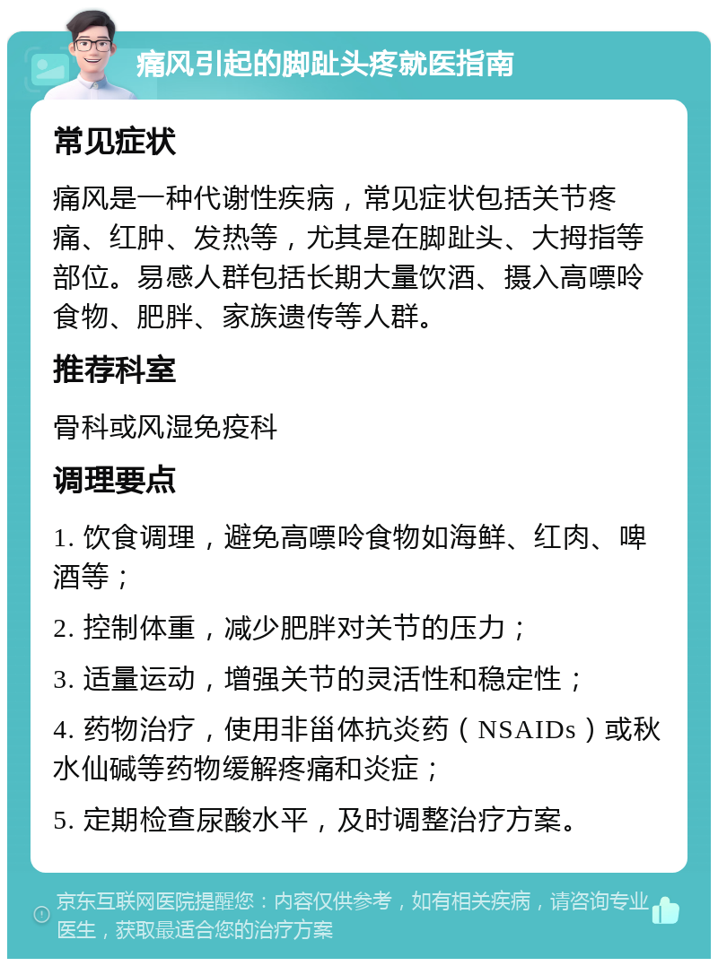 痛风引起的脚趾头疼就医指南 常见症状 痛风是一种代谢性疾病，常见症状包括关节疼痛、红肿、发热等，尤其是在脚趾头、大拇指等部位。易感人群包括长期大量饮酒、摄入高嘌呤食物、肥胖、家族遗传等人群。 推荐科室 骨科或风湿免疫科 调理要点 1. 饮食调理，避免高嘌呤食物如海鲜、红肉、啤酒等； 2. 控制体重，减少肥胖对关节的压力； 3. 适量运动，增强关节的灵活性和稳定性； 4. 药物治疗，使用非甾体抗炎药（NSAIDs）或秋水仙碱等药物缓解疼痛和炎症； 5. 定期检查尿酸水平，及时调整治疗方案。