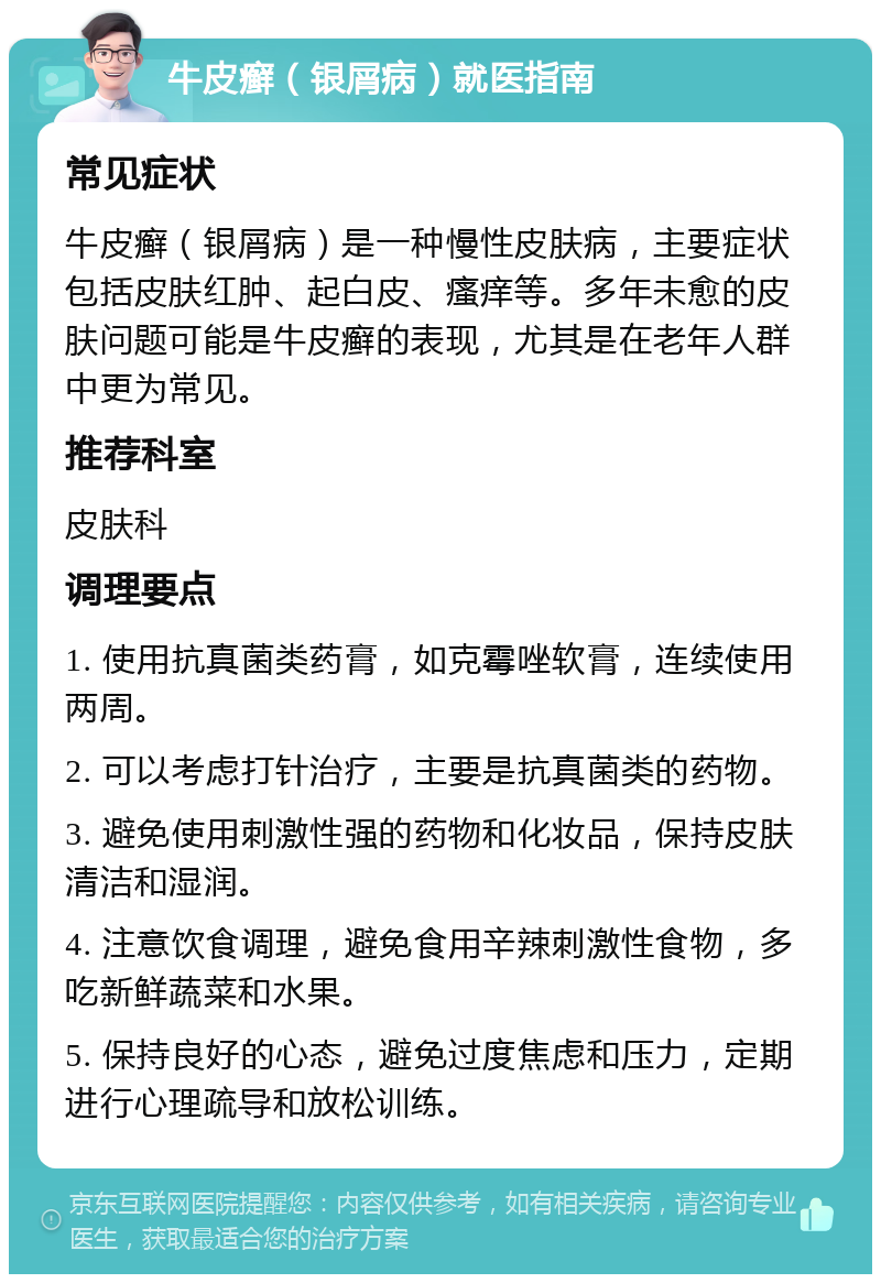 牛皮癣（银屑病）就医指南 常见症状 牛皮癣（银屑病）是一种慢性皮肤病，主要症状包括皮肤红肿、起白皮、瘙痒等。多年未愈的皮肤问题可能是牛皮癣的表现，尤其是在老年人群中更为常见。 推荐科室 皮肤科 调理要点 1. 使用抗真菌类药膏，如克霉唑软膏，连续使用两周。 2. 可以考虑打针治疗，主要是抗真菌类的药物。 3. 避免使用刺激性强的药物和化妆品，保持皮肤清洁和湿润。 4. 注意饮食调理，避免食用辛辣刺激性食物，多吃新鲜蔬菜和水果。 5. 保持良好的心态，避免过度焦虑和压力，定期进行心理疏导和放松训练。