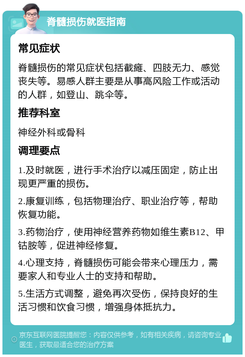 脊髓损伤就医指南 常见症状 脊髓损伤的常见症状包括截瘫、四肢无力、感觉丧失等。易感人群主要是从事高风险工作或活动的人群，如登山、跳伞等。 推荐科室 神经外科或骨科 调理要点 1.及时就医，进行手术治疗以减压固定，防止出现更严重的损伤。 2.康复训练，包括物理治疗、职业治疗等，帮助恢复功能。 3.药物治疗，使用神经营养药物如维生素B12、甲钴胺等，促进神经修复。 4.心理支持，脊髓损伤可能会带来心理压力，需要家人和专业人士的支持和帮助。 5.生活方式调整，避免再次受伤，保持良好的生活习惯和饮食习惯，增强身体抵抗力。