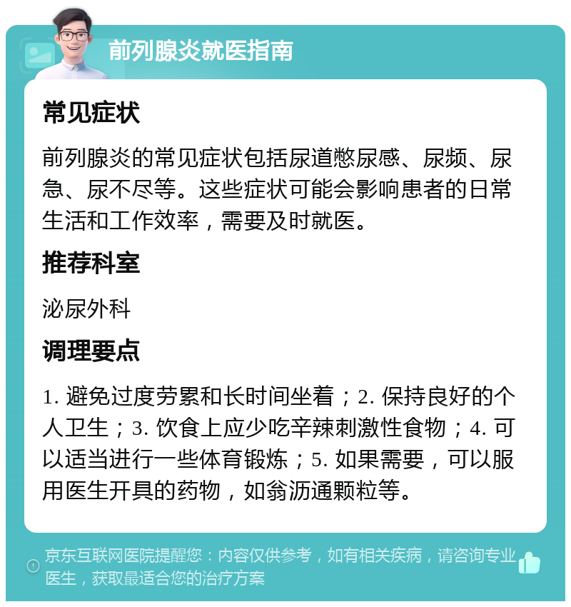 前列腺炎就医指南 常见症状 前列腺炎的常见症状包括尿道憋尿感、尿频、尿急、尿不尽等。这些症状可能会影响患者的日常生活和工作效率，需要及时就医。 推荐科室 泌尿外科 调理要点 1. 避免过度劳累和长时间坐着；2. 保持良好的个人卫生；3. 饮食上应少吃辛辣刺激性食物；4. 可以适当进行一些体育锻炼；5. 如果需要，可以服用医生开具的药物，如翁沥通颗粒等。