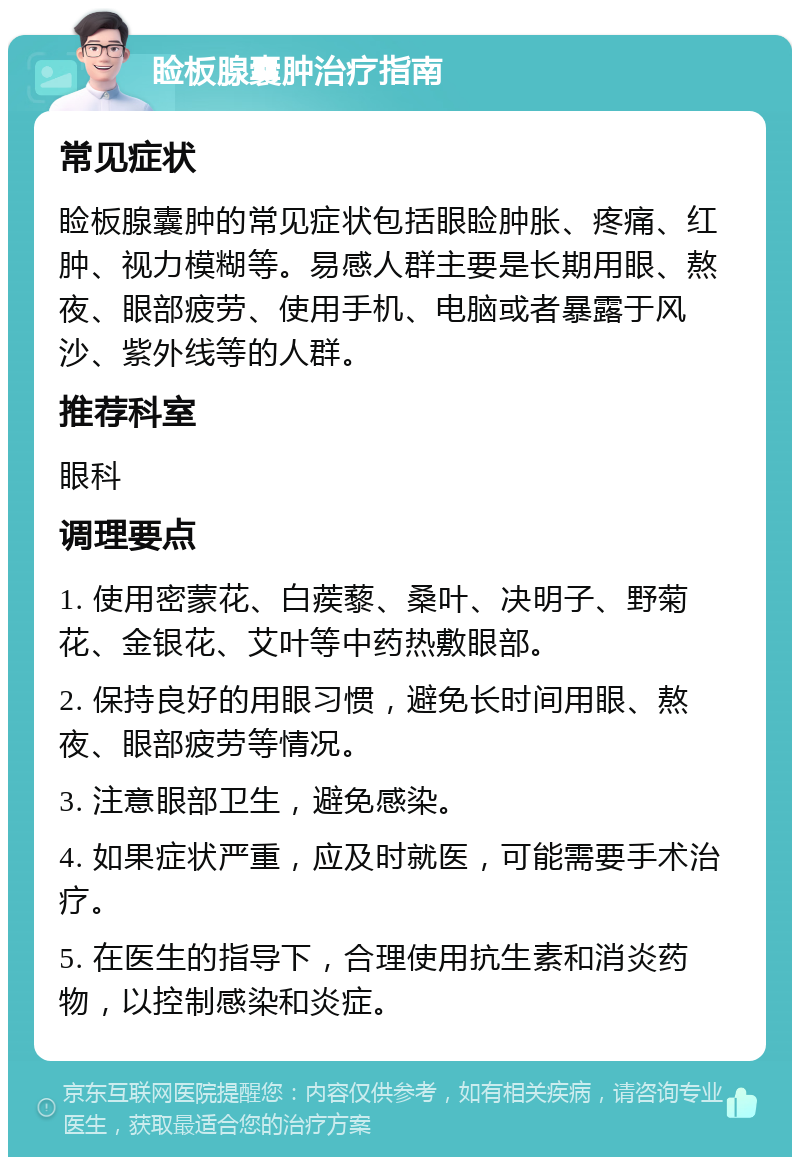 睑板腺囊肿治疗指南 常见症状 睑板腺囊肿的常见症状包括眼睑肿胀、疼痛、红肿、视力模糊等。易感人群主要是长期用眼、熬夜、眼部疲劳、使用手机、电脑或者暴露于风沙、紫外线等的人群。 推荐科室 眼科 调理要点 1. 使用密蒙花、白蒺藜、桑叶、决明子、野菊花、金银花、艾叶等中药热敷眼部。 2. 保持良好的用眼习惯，避免长时间用眼、熬夜、眼部疲劳等情况。 3. 注意眼部卫生，避免感染。 4. 如果症状严重，应及时就医，可能需要手术治疗。 5. 在医生的指导下，合理使用抗生素和消炎药物，以控制感染和炎症。