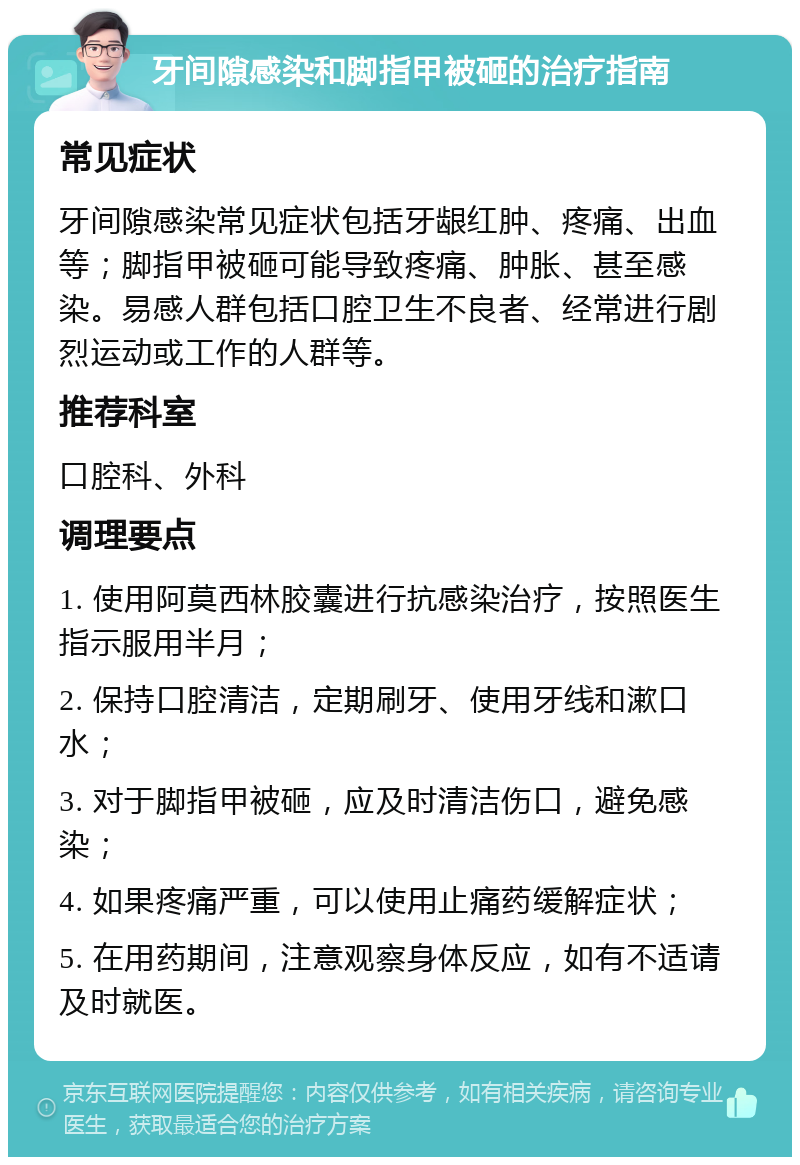 牙间隙感染和脚指甲被砸的治疗指南 常见症状 牙间隙感染常见症状包括牙龈红肿、疼痛、出血等；脚指甲被砸可能导致疼痛、肿胀、甚至感染。易感人群包括口腔卫生不良者、经常进行剧烈运动或工作的人群等。 推荐科室 口腔科、外科 调理要点 1. 使用阿莫西林胶囊进行抗感染治疗，按照医生指示服用半月； 2. 保持口腔清洁，定期刷牙、使用牙线和漱口水； 3. 对于脚指甲被砸，应及时清洁伤口，避免感染； 4. 如果疼痛严重，可以使用止痛药缓解症状； 5. 在用药期间，注意观察身体反应，如有不适请及时就医。