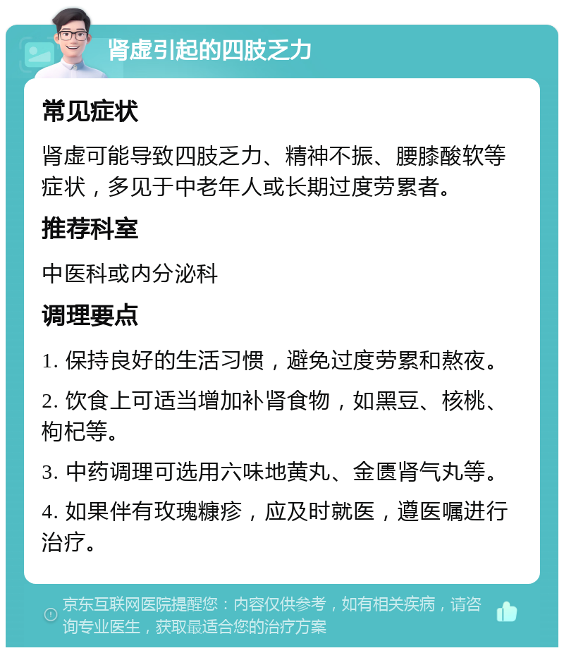 肾虚引起的四肢乏力 常见症状 肾虚可能导致四肢乏力、精神不振、腰膝酸软等症状，多见于中老年人或长期过度劳累者。 推荐科室 中医科或内分泌科 调理要点 1. 保持良好的生活习惯，避免过度劳累和熬夜。 2. 饮食上可适当增加补肾食物，如黑豆、核桃、枸杞等。 3. 中药调理可选用六味地黄丸、金匮肾气丸等。 4. 如果伴有玫瑰糠疹，应及时就医，遵医嘱进行治疗。