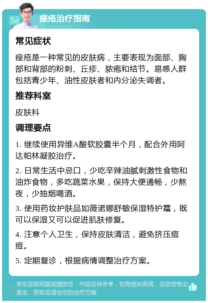 痤疮治疗指南 常见症状 痤疮是一种常见的皮肤病，主要表现为面部、胸部和背部的粉刺、丘疹、脓疱和结节。易感人群包括青少年、油性皮肤者和内分泌失调者。 推荐科室 皮肤科 调理要点 1. 继续使用异维A酸软胶囊半个月，配合外用阿达帕林凝胶治疗。 2. 日常生活中忌口，少吃辛辣油腻刺激性食物和油炸食物，多吃蔬菜水果，保持大便通畅，少熬夜，少抽烟喝酒。 3. 使用药妆护肤品如薇诺娜舒敏保湿特护霜，既可以保湿又可以促进肌肤修复。 4. 注意个人卫生，保持皮肤清洁，避免挤压痘痘。 5. 定期复诊，根据病情调整治疗方案。