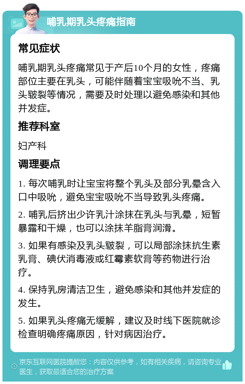 哺乳期乳头疼痛指南 常见症状 哺乳期乳头疼痛常见于产后10个月的女性，疼痛部位主要在乳头，可能伴随着宝宝吸吮不当、乳头皲裂等情况，需要及时处理以避免感染和其他并发症。 推荐科室 妇产科 调理要点 1. 每次哺乳时让宝宝将整个乳头及部分乳晕含入口中吸吮，避免宝宝吸吮不当导致乳头疼痛。 2. 哺乳后挤出少许乳汁涂抹在乳头与乳晕，短暂暴露和干燥，也可以涂抹羊脂膏润滑。 3. 如果有感染及乳头皲裂，可以局部涂抹抗生素乳膏、碘伏消毒液或红霉素软膏等药物进行治疗。 4. 保持乳房清洁卫生，避免感染和其他并发症的发生。 5. 如果乳头疼痛无缓解，建议及时线下医院就诊检查明确疼痛原因，针对病因治疗。