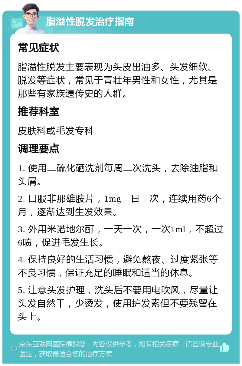 脂溢性脱发治疗指南 常见症状 脂溢性脱发主要表现为头皮出油多、头发细软、脱发等症状，常见于青壮年男性和女性，尤其是那些有家族遗传史的人群。 推荐科室 皮肤科或毛发专科 调理要点 1. 使用二硫化硒洗剂每周二次洗头，去除油脂和头屑。 2. 口服非那雄胺片，1mg一日一次，连续用药6个月，逐渐达到生发效果。 3. 外用米诺地尔酊，一天一次，一次1ml，不超过6喷，促进毛发生长。 4. 保持良好的生活习惯，避免熬夜、过度紧张等不良习惯，保证充足的睡眠和适当的休息。 5. 注意头发护理，洗头后不要用电吹风，尽量让头发自然干，少烫发，使用护发素但不要残留在头上。