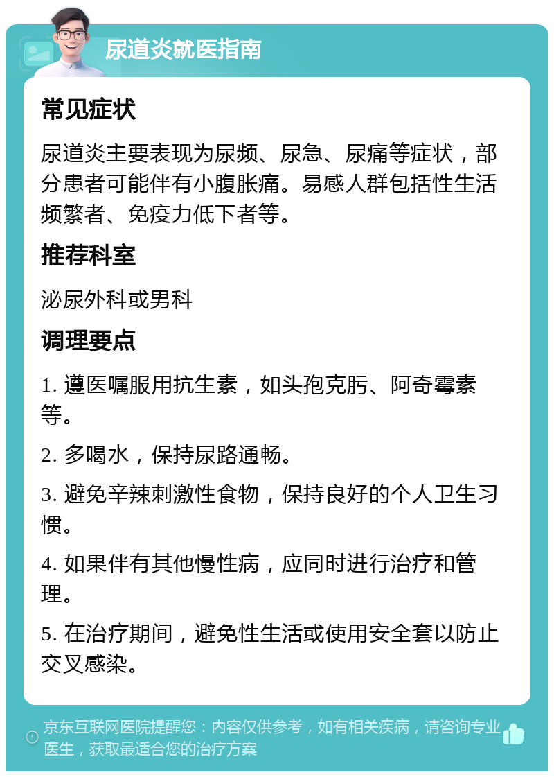 尿道炎就医指南 常见症状 尿道炎主要表现为尿频、尿急、尿痛等症状，部分患者可能伴有小腹胀痛。易感人群包括性生活频繁者、免疫力低下者等。 推荐科室 泌尿外科或男科 调理要点 1. 遵医嘱服用抗生素，如头孢克肟、阿奇霉素等。 2. 多喝水，保持尿路通畅。 3. 避免辛辣刺激性食物，保持良好的个人卫生习惯。 4. 如果伴有其他慢性病，应同时进行治疗和管理。 5. 在治疗期间，避免性生活或使用安全套以防止交叉感染。