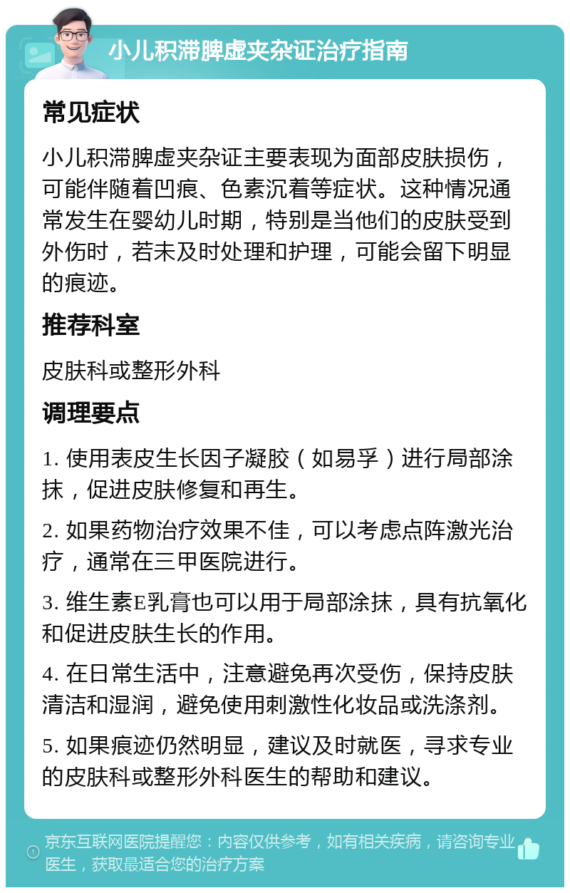 小儿积滞脾虚夹杂证治疗指南 常见症状 小儿积滞脾虚夹杂证主要表现为面部皮肤损伤，可能伴随着凹痕、色素沉着等症状。这种情况通常发生在婴幼儿时期，特别是当他们的皮肤受到外伤时，若未及时处理和护理，可能会留下明显的痕迹。 推荐科室 皮肤科或整形外科 调理要点 1. 使用表皮生长因子凝胶（如易孚）进行局部涂抹，促进皮肤修复和再生。 2. 如果药物治疗效果不佳，可以考虑点阵激光治疗，通常在三甲医院进行。 3. 维生素E乳膏也可以用于局部涂抹，具有抗氧化和促进皮肤生长的作用。 4. 在日常生活中，注意避免再次受伤，保持皮肤清洁和湿润，避免使用刺激性化妆品或洗涤剂。 5. 如果痕迹仍然明显，建议及时就医，寻求专业的皮肤科或整形外科医生的帮助和建议。