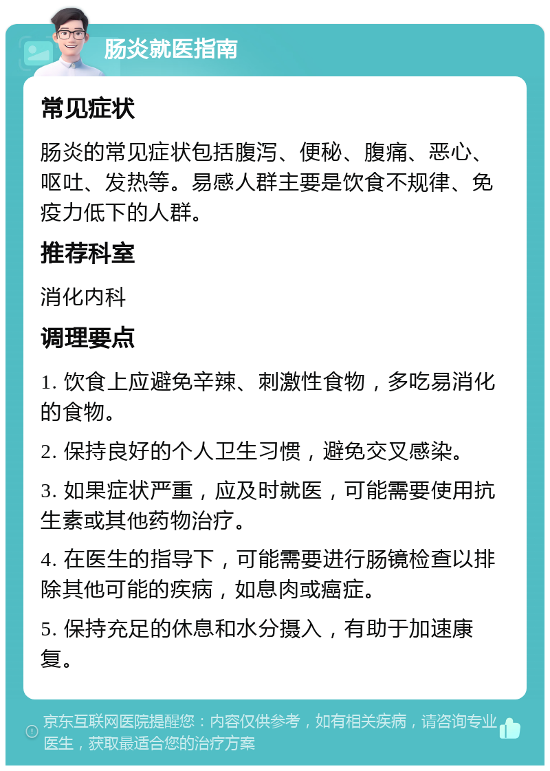 肠炎就医指南 常见症状 肠炎的常见症状包括腹泻、便秘、腹痛、恶心、呕吐、发热等。易感人群主要是饮食不规律、免疫力低下的人群。 推荐科室 消化内科 调理要点 1. 饮食上应避免辛辣、刺激性食物，多吃易消化的食物。 2. 保持良好的个人卫生习惯，避免交叉感染。 3. 如果症状严重，应及时就医，可能需要使用抗生素或其他药物治疗。 4. 在医生的指导下，可能需要进行肠镜检查以排除其他可能的疾病，如息肉或癌症。 5. 保持充足的休息和水分摄入，有助于加速康复。