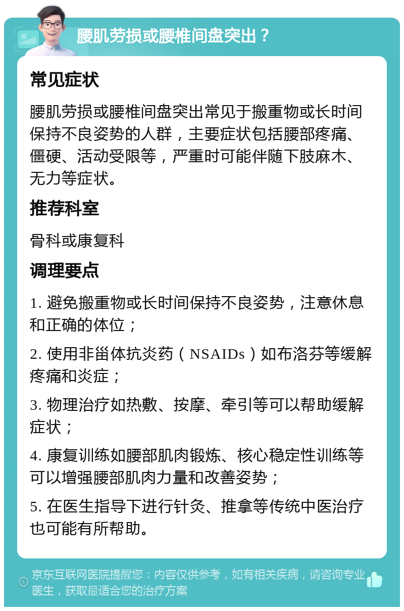 腰肌劳损或腰椎间盘突出？ 常见症状 腰肌劳损或腰椎间盘突出常见于搬重物或长时间保持不良姿势的人群，主要症状包括腰部疼痛、僵硬、活动受限等，严重时可能伴随下肢麻木、无力等症状。 推荐科室 骨科或康复科 调理要点 1. 避免搬重物或长时间保持不良姿势，注意休息和正确的体位； 2. 使用非甾体抗炎药（NSAIDs）如布洛芬等缓解疼痛和炎症； 3. 物理治疗如热敷、按摩、牵引等可以帮助缓解症状； 4. 康复训练如腰部肌肉锻炼、核心稳定性训练等可以增强腰部肌肉力量和改善姿势； 5. 在医生指导下进行针灸、推拿等传统中医治疗也可能有所帮助。