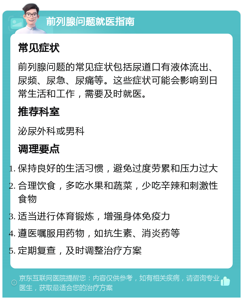 前列腺问题就医指南 常见症状 前列腺问题的常见症状包括尿道口有液体流出、尿频、尿急、尿痛等。这些症状可能会影响到日常生活和工作，需要及时就医。 推荐科室 泌尿外科或男科 调理要点 保持良好的生活习惯，避免过度劳累和压力过大 合理饮食，多吃水果和蔬菜，少吃辛辣和刺激性食物 适当进行体育锻炼，增强身体免疫力 遵医嘱服用药物，如抗生素、消炎药等 定期复查，及时调整治疗方案