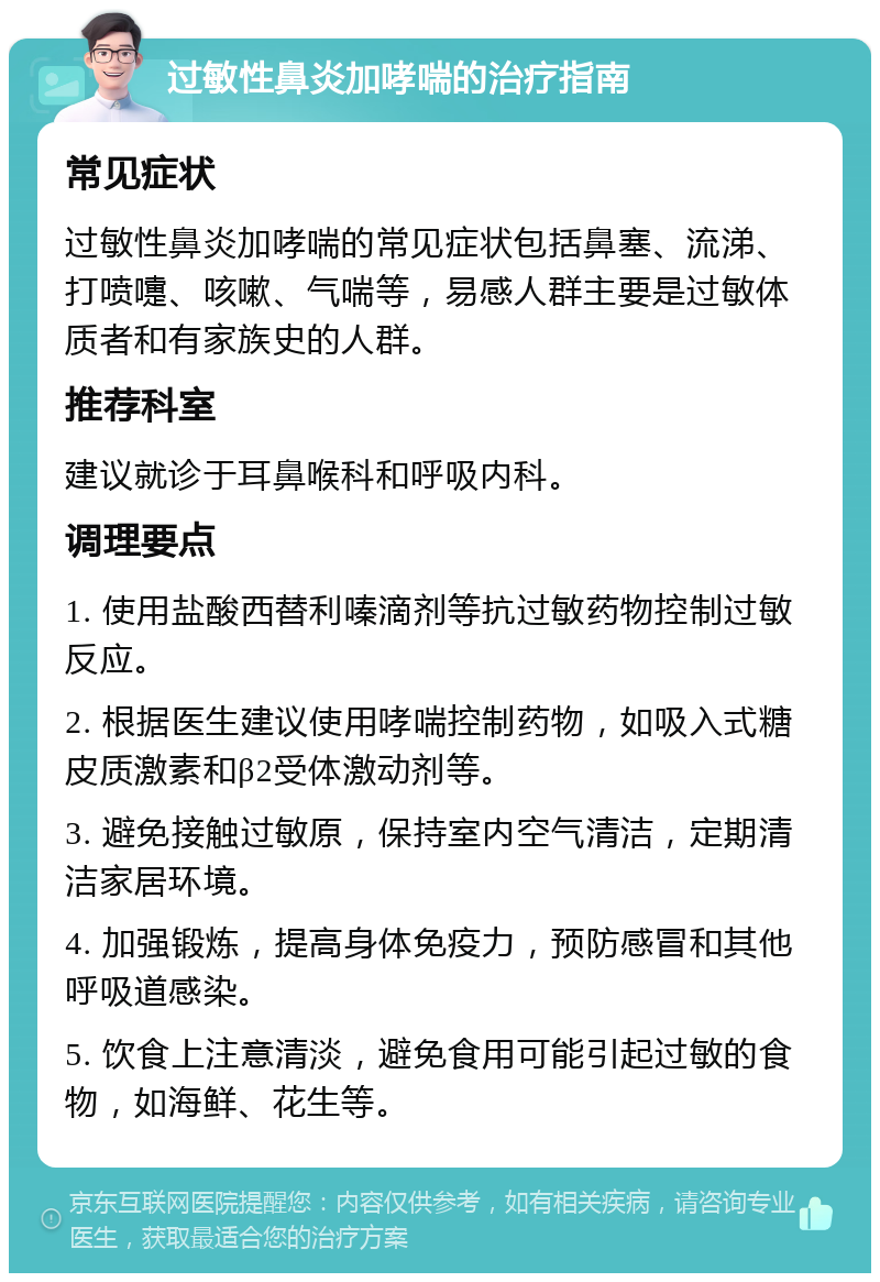 过敏性鼻炎加哮喘的治疗指南 常见症状 过敏性鼻炎加哮喘的常见症状包括鼻塞、流涕、打喷嚏、咳嗽、气喘等，易感人群主要是过敏体质者和有家族史的人群。 推荐科室 建议就诊于耳鼻喉科和呼吸内科。 调理要点 1. 使用盐酸西替利嗪滴剂等抗过敏药物控制过敏反应。 2. 根据医生建议使用哮喘控制药物，如吸入式糖皮质激素和β2受体激动剂等。 3. 避免接触过敏原，保持室内空气清洁，定期清洁家居环境。 4. 加强锻炼，提高身体免疫力，预防感冒和其他呼吸道感染。 5. 饮食上注意清淡，避免食用可能引起过敏的食物，如海鲜、花生等。