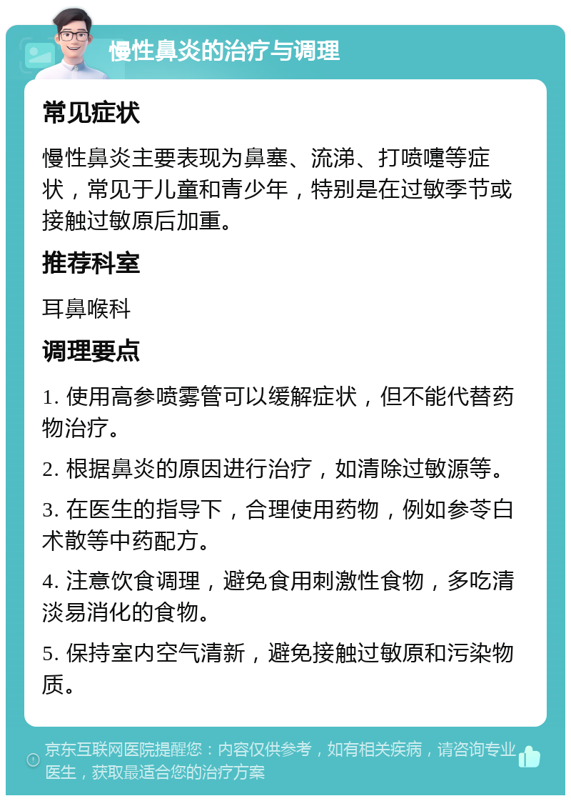 慢性鼻炎的治疗与调理 常见症状 慢性鼻炎主要表现为鼻塞、流涕、打喷嚏等症状，常见于儿童和青少年，特别是在过敏季节或接触过敏原后加重。 推荐科室 耳鼻喉科 调理要点 1. 使用高参喷雾管可以缓解症状，但不能代替药物治疗。 2. 根据鼻炎的原因进行治疗，如清除过敏源等。 3. 在医生的指导下，合理使用药物，例如参苓白术散等中药配方。 4. 注意饮食调理，避免食用刺激性食物，多吃清淡易消化的食物。 5. 保持室内空气清新，避免接触过敏原和污染物质。