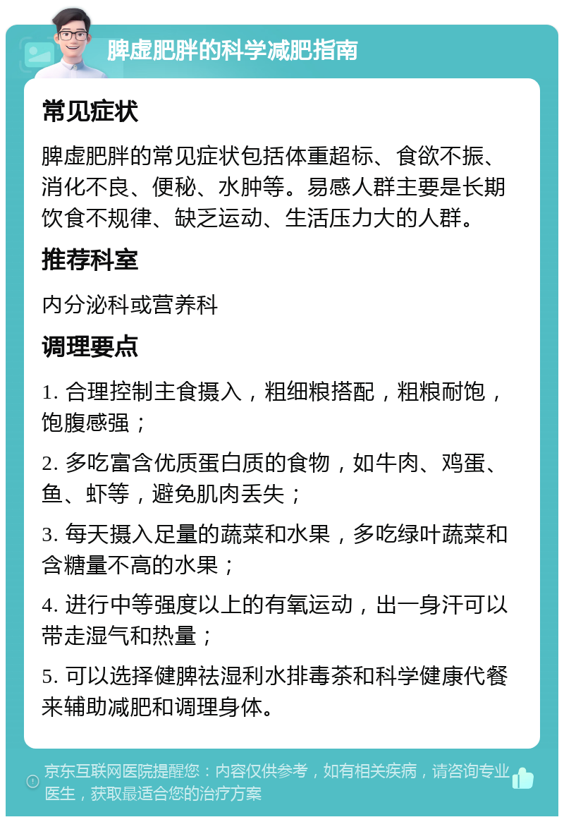 脾虚肥胖的科学减肥指南 常见症状 脾虚肥胖的常见症状包括体重超标、食欲不振、消化不良、便秘、水肿等。易感人群主要是长期饮食不规律、缺乏运动、生活压力大的人群。 推荐科室 内分泌科或营养科 调理要点 1. 合理控制主食摄入，粗细粮搭配，粗粮耐饱，饱腹感强； 2. 多吃富含优质蛋白质的食物，如牛肉、鸡蛋、鱼、虾等，避免肌肉丢失； 3. 每天摄入足量的蔬菜和水果，多吃绿叶蔬菜和含糖量不高的水果； 4. 进行中等强度以上的有氧运动，出一身汗可以带走湿气和热量； 5. 可以选择健脾祛湿利水排毒茶和科学健康代餐来辅助减肥和调理身体。