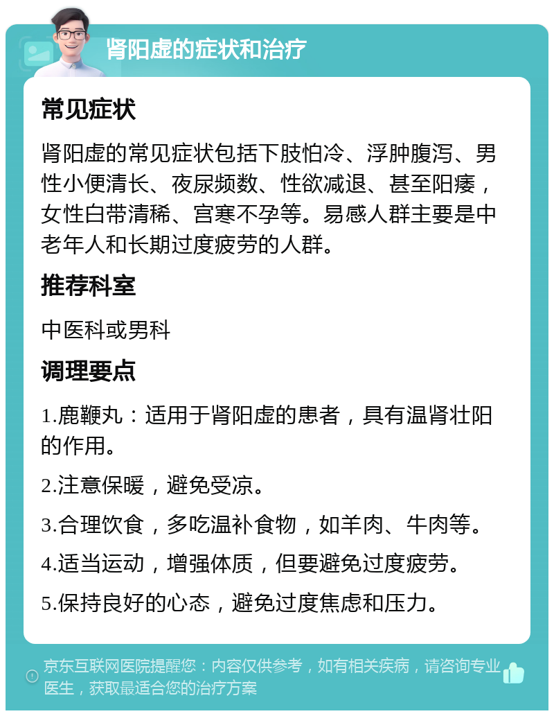 肾阳虚的症状和治疗 常见症状 肾阳虚的常见症状包括下肢怕冷、浮肿腹泻、男性小便清长、夜尿频数、性欲减退、甚至阳痿，女性白带清稀、宫寒不孕等。易感人群主要是中老年人和长期过度疲劳的人群。 推荐科室 中医科或男科 调理要点 1.鹿鞭丸：适用于肾阳虚的患者，具有温肾壮阳的作用。 2.注意保暖，避免受凉。 3.合理饮食，多吃温补食物，如羊肉、牛肉等。 4.适当运动，增强体质，但要避免过度疲劳。 5.保持良好的心态，避免过度焦虑和压力。