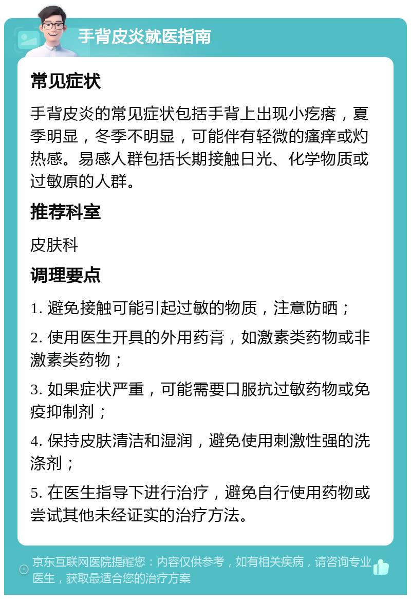 手背皮炎就医指南 常见症状 手背皮炎的常见症状包括手背上出现小疙瘩，夏季明显，冬季不明显，可能伴有轻微的瘙痒或灼热感。易感人群包括长期接触日光、化学物质或过敏原的人群。 推荐科室 皮肤科 调理要点 1. 避免接触可能引起过敏的物质，注意防晒； 2. 使用医生开具的外用药膏，如激素类药物或非激素类药物； 3. 如果症状严重，可能需要口服抗过敏药物或免疫抑制剂； 4. 保持皮肤清洁和湿润，避免使用刺激性强的洗涤剂； 5. 在医生指导下进行治疗，避免自行使用药物或尝试其他未经证实的治疗方法。