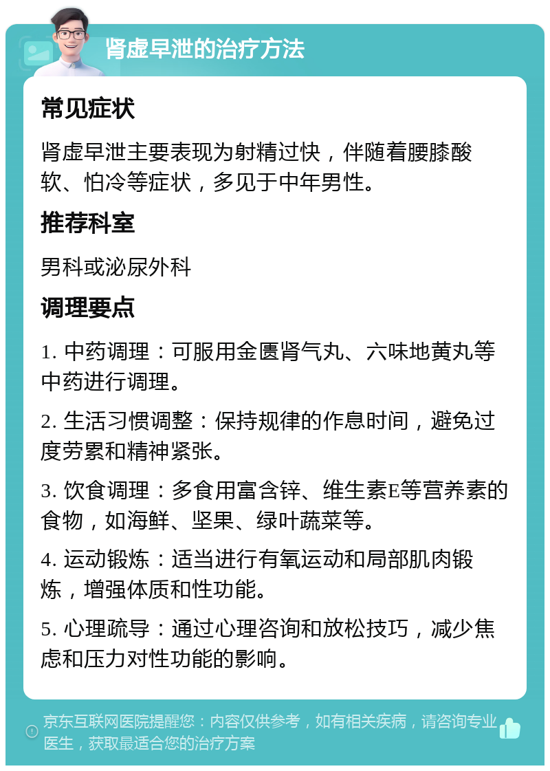 肾虚早泄的治疗方法 常见症状 肾虚早泄主要表现为射精过快，伴随着腰膝酸软、怕冷等症状，多见于中年男性。 推荐科室 男科或泌尿外科 调理要点 1. 中药调理：可服用金匮肾气丸、六味地黄丸等中药进行调理。 2. 生活习惯调整：保持规律的作息时间，避免过度劳累和精神紧张。 3. 饮食调理：多食用富含锌、维生素E等营养素的食物，如海鲜、坚果、绿叶蔬菜等。 4. 运动锻炼：适当进行有氧运动和局部肌肉锻炼，增强体质和性功能。 5. 心理疏导：通过心理咨询和放松技巧，减少焦虑和压力对性功能的影响。