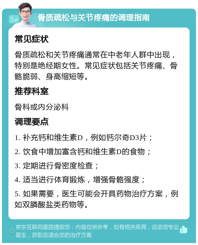 骨质疏松与关节疼痛的调理指南 常见症状 骨质疏松和关节疼痛通常在中老年人群中出现，特别是绝经期女性。常见症状包括关节疼痛、骨骼脆弱、身高缩短等。 推荐科室 骨科或内分泌科 调理要点 1. 补充钙和维生素D，例如钙尔奇D3片； 2. 饮食中增加富含钙和维生素D的食物； 3. 定期进行骨密度检查； 4. 适当进行体育锻炼，增强骨骼强度； 5. 如果需要，医生可能会开具药物治疗方案，例如双膦酸盐类药物等。