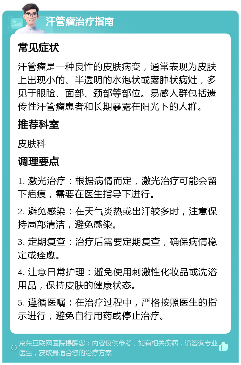 汗管瘤治疗指南 常见症状 汗管瘤是一种良性的皮肤病变，通常表现为皮肤上出现小的、半透明的水泡状或囊肿状病灶，多见于眼睑、面部、颈部等部位。易感人群包括遗传性汗管瘤患者和长期暴露在阳光下的人群。 推荐科室 皮肤科 调理要点 1. 激光治疗：根据病情而定，激光治疗可能会留下疤痕，需要在医生指导下进行。 2. 避免感染：在天气炎热或出汗较多时，注意保持局部清洁，避免感染。 3. 定期复查：治疗后需要定期复查，确保病情稳定或痊愈。 4. 注意日常护理：避免使用刺激性化妆品或洗浴用品，保持皮肤的健康状态。 5. 遵循医嘱：在治疗过程中，严格按照医生的指示进行，避免自行用药或停止治疗。