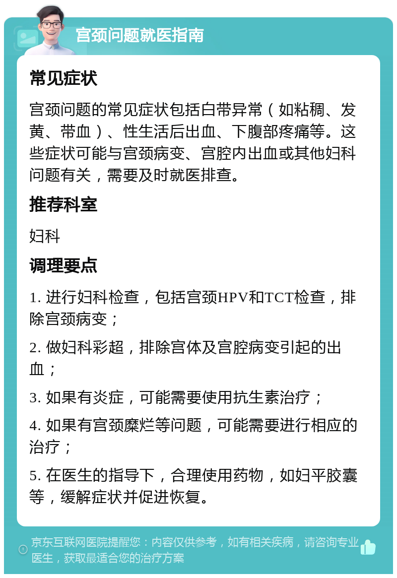 宫颈问题就医指南 常见症状 宫颈问题的常见症状包括白带异常（如粘稠、发黄、带血）、性生活后出血、下腹部疼痛等。这些症状可能与宫颈病变、宫腔内出血或其他妇科问题有关，需要及时就医排查。 推荐科室 妇科 调理要点 1. 进行妇科检查，包括宫颈HPV和TCT检查，排除宫颈病变； 2. 做妇科彩超，排除宫体及宫腔病变引起的出血； 3. 如果有炎症，可能需要使用抗生素治疗； 4. 如果有宫颈糜烂等问题，可能需要进行相应的治疗； 5. 在医生的指导下，合理使用药物，如妇平胶囊等，缓解症状并促进恢复。