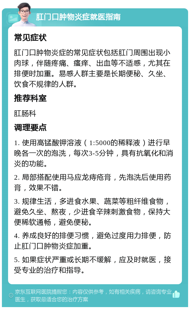 肛门口肿物炎症就医指南 常见症状 肛门口肿物炎症的常见症状包括肛门周围出现小肉球，伴随疼痛、瘙痒、出血等不适感，尤其在排便时加重。易感人群主要是长期便秘、久坐、饮食不规律的人群。 推荐科室 肛肠科 调理要点 1. 使用高锰酸钾溶液（1:5000的稀释液）进行早晚各一次的泡洗，每次3-5分钟，具有抗氧化和消炎的功能。 2. 局部搭配使用马应龙痔疮膏，先泡洗后使用药膏，效果不错。 3. 规律生活，多进食水果、蔬菜等粗纤维食物，避免久坐、熬夜，少进食辛辣刺激食物，保持大便稀软通畅，避免便秘。 4. 养成良好的排便习惯，避免过度用力排便，防止肛门口肿物炎症加重。 5. 如果症状严重或长期不缓解，应及时就医，接受专业的治疗和指导。